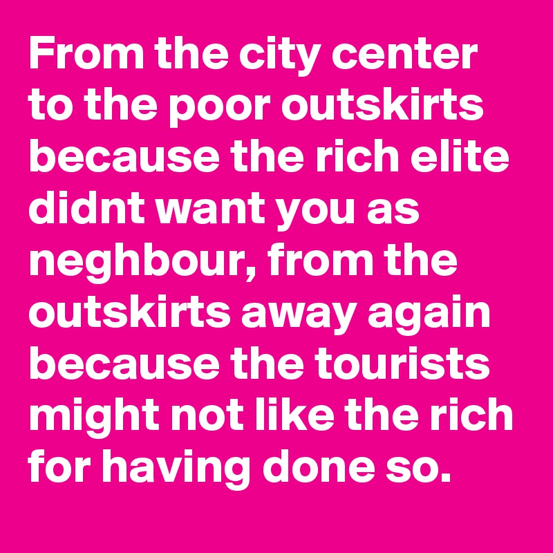 From the city center to the poor outskirts because the rich elite didnt want you as neghbour, from the outskirts away again because the tourists might not like the rich for having done so.