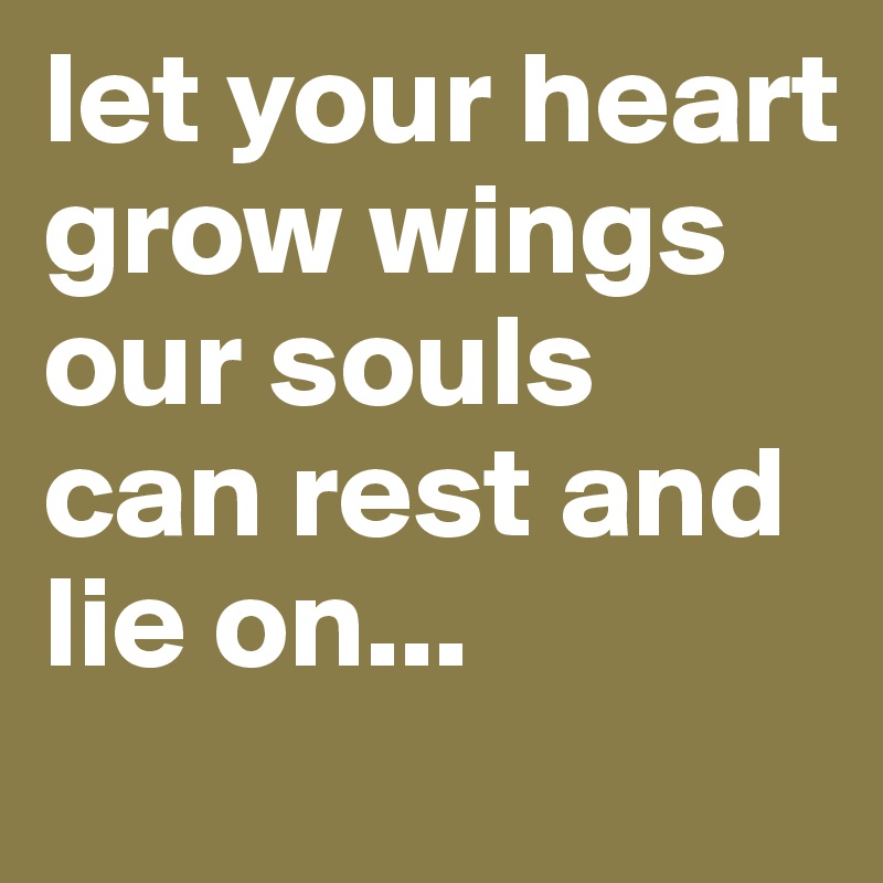 let your heart grow wings our souls can rest and lie on...