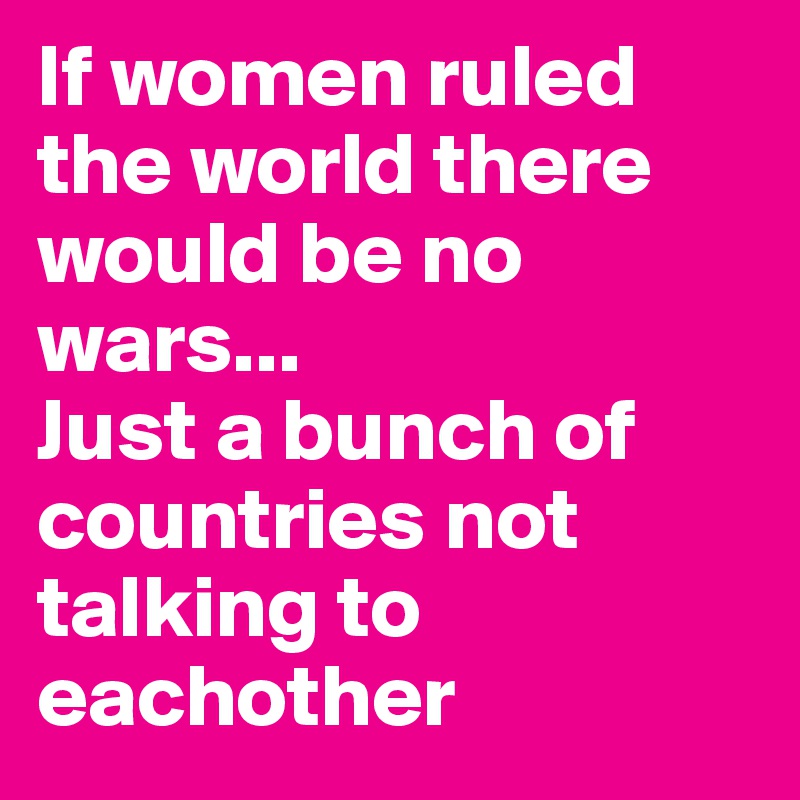 If women ruled the world there would be no wars...
Just a bunch of countries not talking to eachother