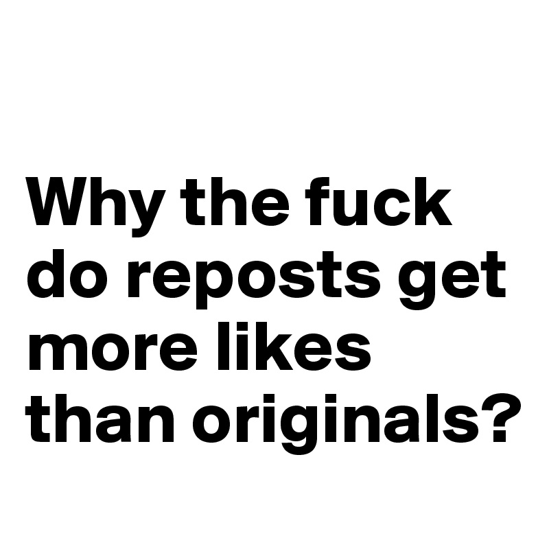

Why the fuck do reposts get more likes than originals?