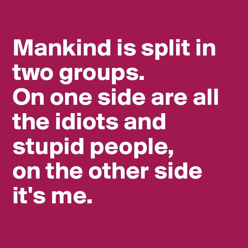 
Mankind is split in two groups. 
On one side are all the idiots and stupid people, 
on the other side it's me.
