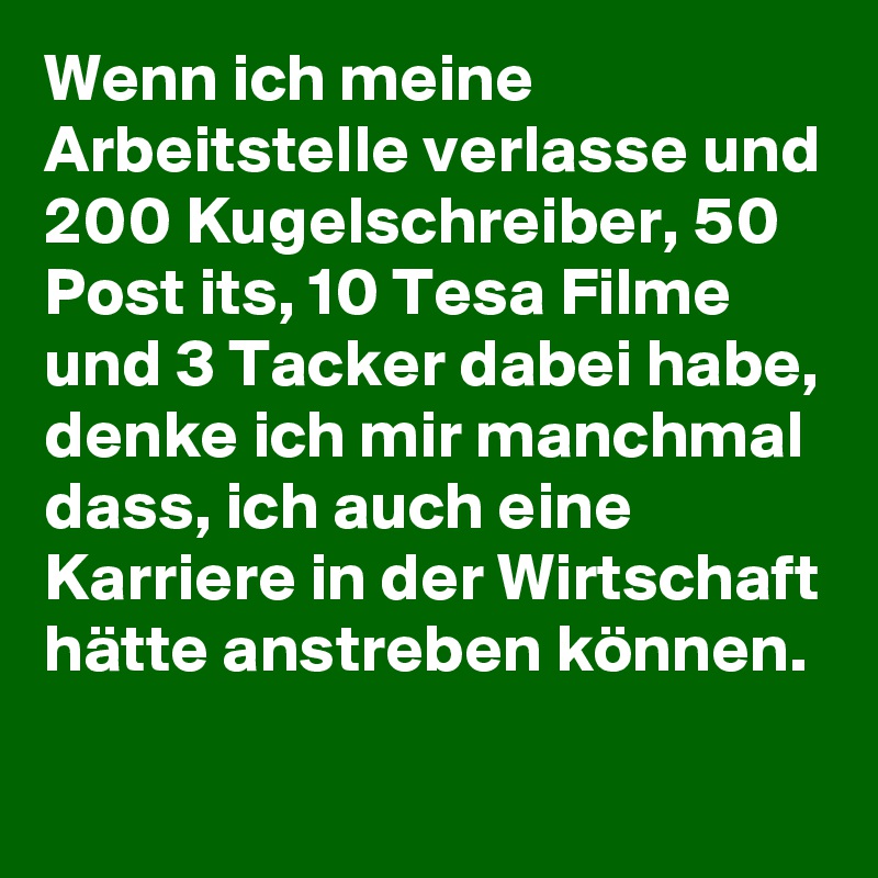 Wenn ich meine Arbeitstelle verlasse und 200 Kugelschreiber, 50 Post its, 10 Tesa Filme und 3 Tacker dabei habe, denke ich mir manchmal dass, ich auch eine Karriere in der Wirtschaft hätte anstreben können.