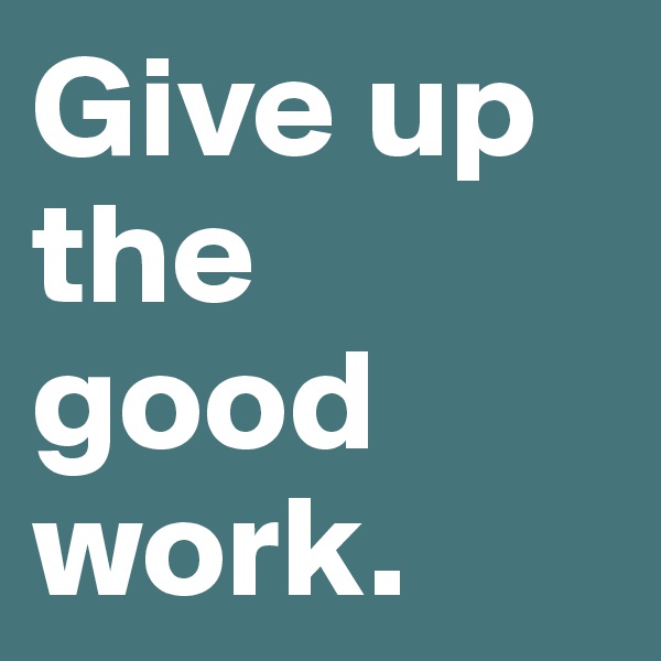 Give up the good work.