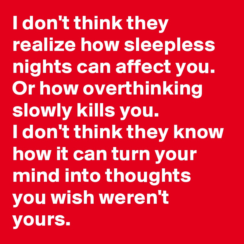 I don't think they realize how sleepless nights can affect you.
Or how overthinking slowly kills you.
I don't think they know how it can turn your mind into thoughts you wish weren't yours.