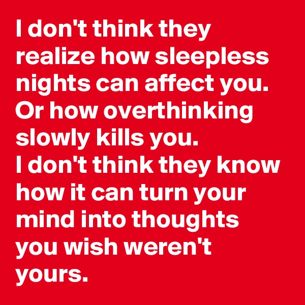 I don't think they realize how sleepless nights can affect you.
Or how overthinking slowly kills you.
I don't think they know how it can turn your mind into thoughts you wish weren't yours.