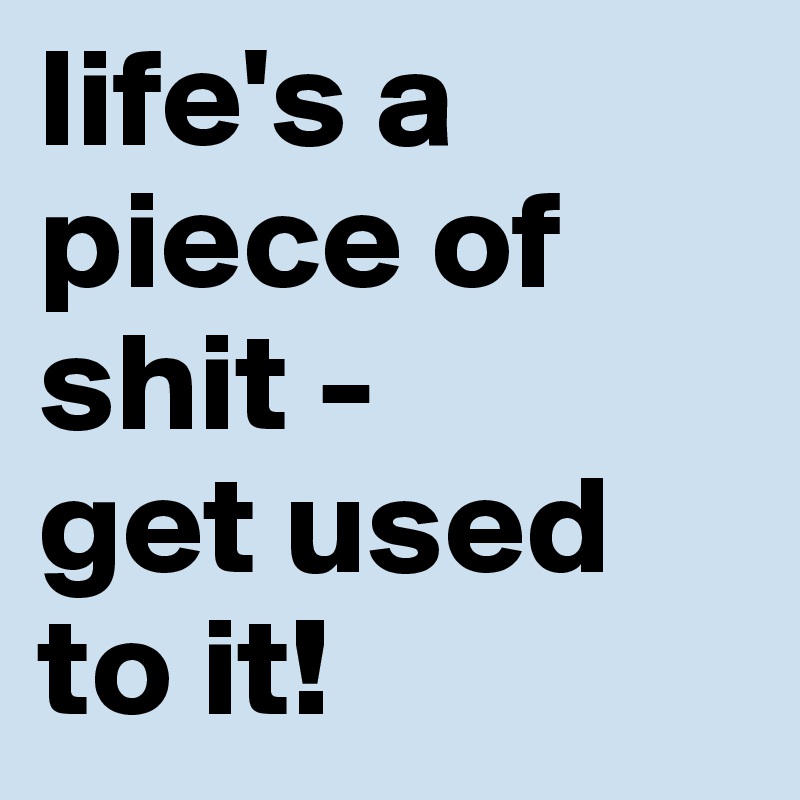 life's a piece of shit - 
get used to it!