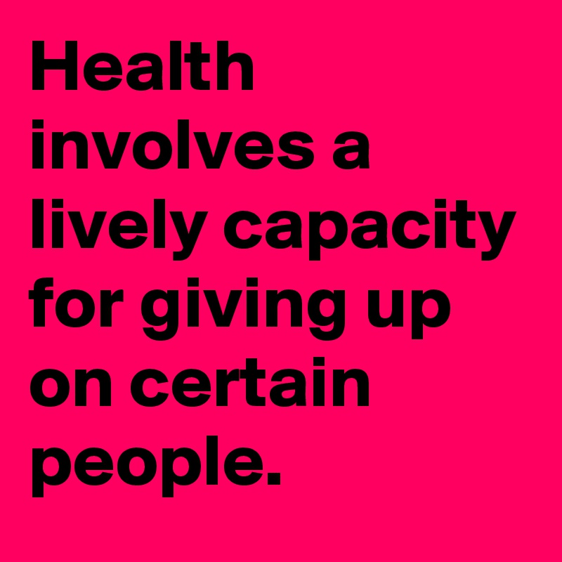 Health involves a lively capacity for giving up on certain people. 