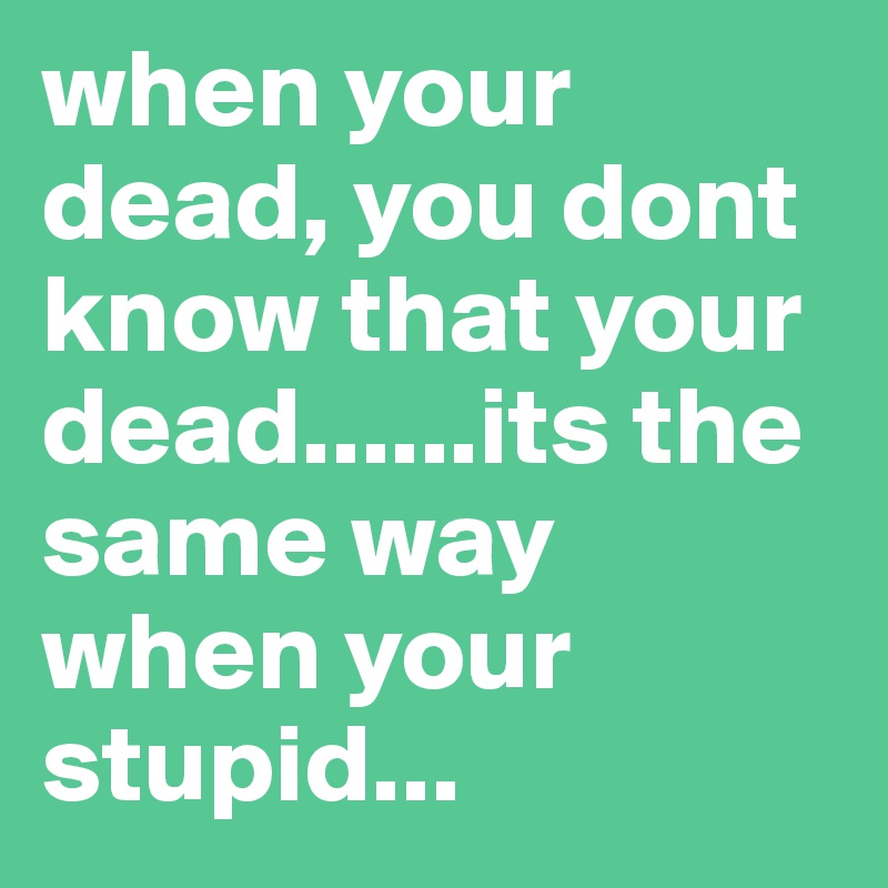 when your dead, you dont know that your dead......its the same way when your stupid... 