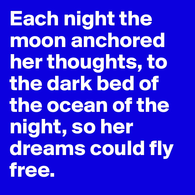 Each night the moon anchored her thoughts, to the dark bed of the ocean of the night, so her dreams could fly free.