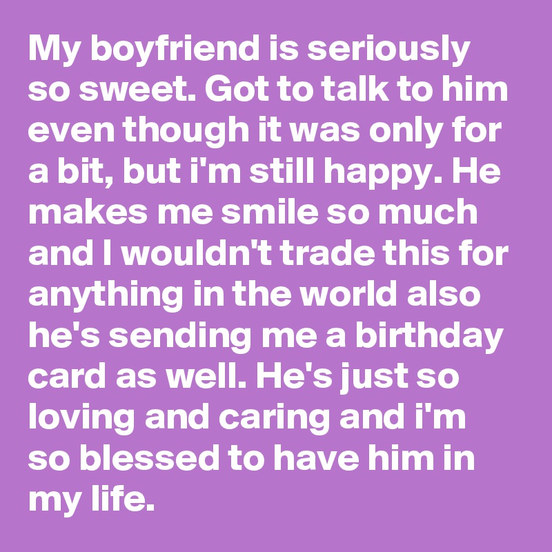 My boyfriend is seriously so sweet. Got to talk to him even though it was only for a bit, but i'm still happy. He makes me smile so much and I wouldn't trade this for anything in the world also he's sending me a birthday card as well. He's just so loving and caring and i'm so blessed to have him in my life.  