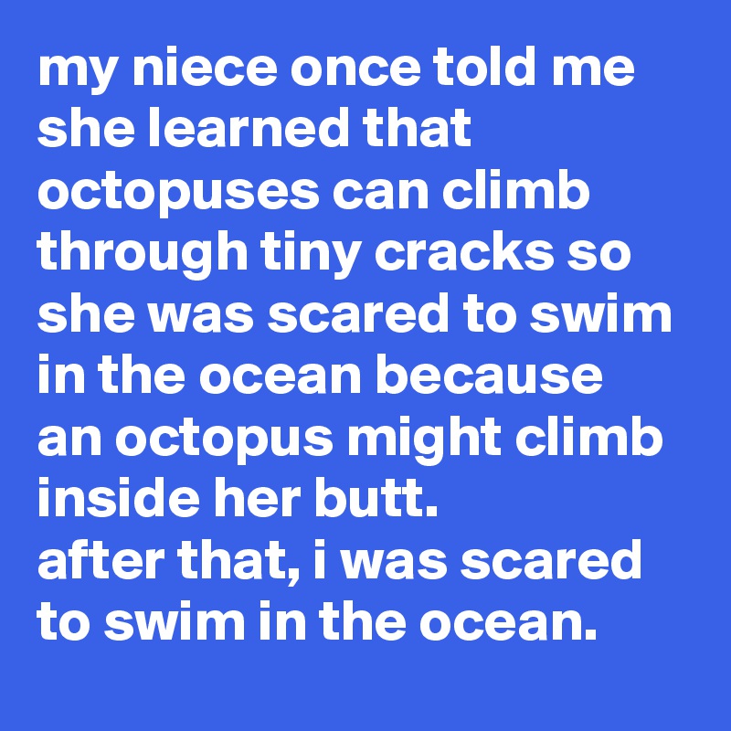 my niece once told me she learned that octopuses can climb through tiny cracks so she was scared to swim in the ocean because an octopus might climb inside her butt. 
after that, i was scared to swim in the ocean.