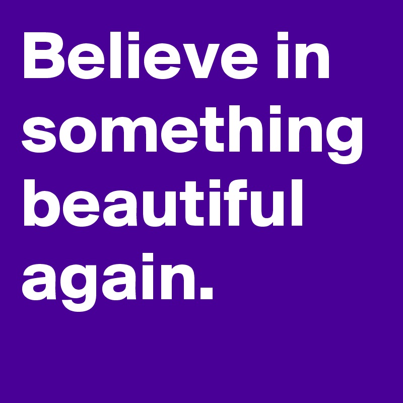 Believe in something beautiful again.