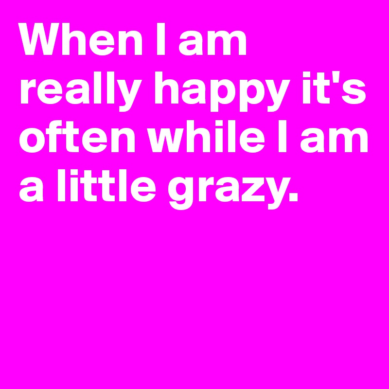 When I am really happy it's often while I am a little grazy.



