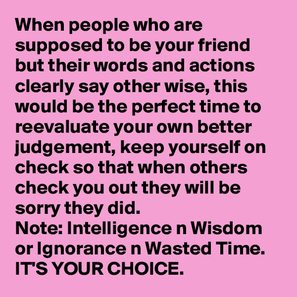 When people who are supposed to be your friend but their words and actions clearly say other wise, this would be the perfect time to reevaluate your own better judgement, keep yourself on check so that when others check you out they will be sorry they did. 
Note: Intelligence n Wisdom or Ignorance n Wasted Time.
IT'S YOUR CHOICE.