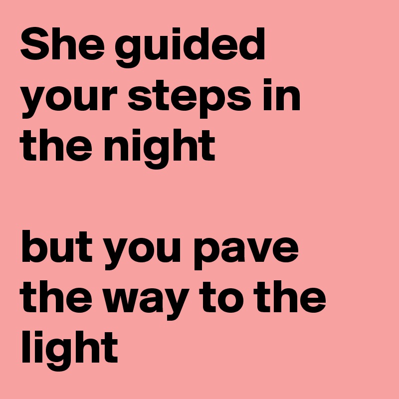 She guided your steps in the night

but you pave the way to the light