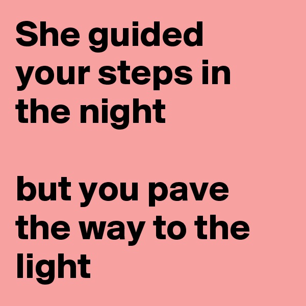 She guided your steps in the night

but you pave the way to the light