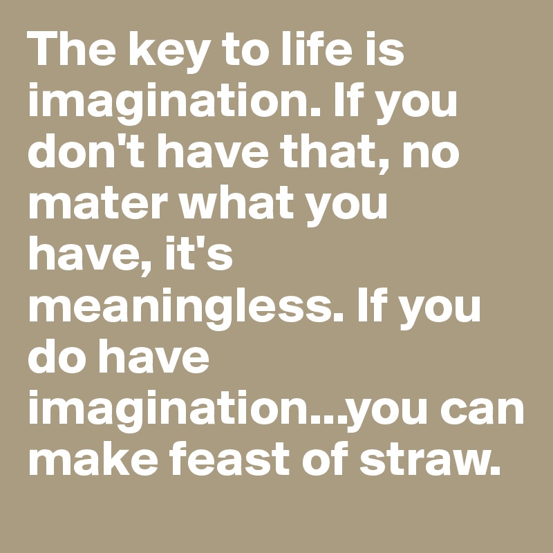The key to life is imagination. If you don't have that, no mater what you have, it's meaningless. If you do have imagination...you can make feast of straw.