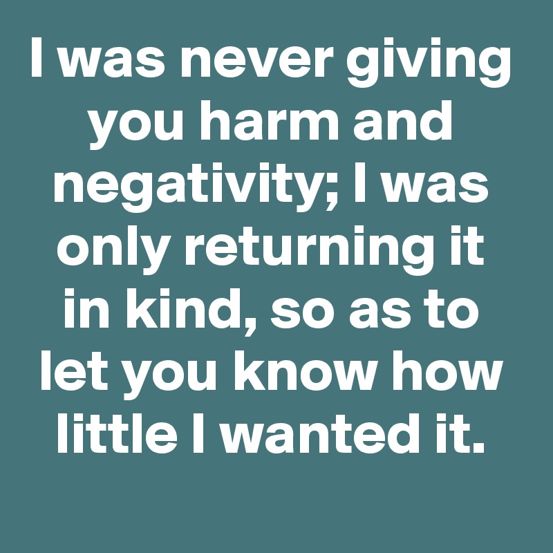 I was never giving you harm and negativity; I was only returning it in kind, so as to let you know how little I wanted it.
