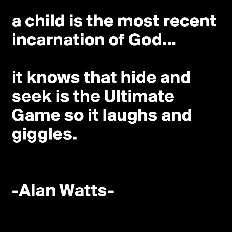 a child is the most recent incarnation of God...

it knows that hide and seek is the Ultimate Game so it laughs and giggles.


-Alan Watts-