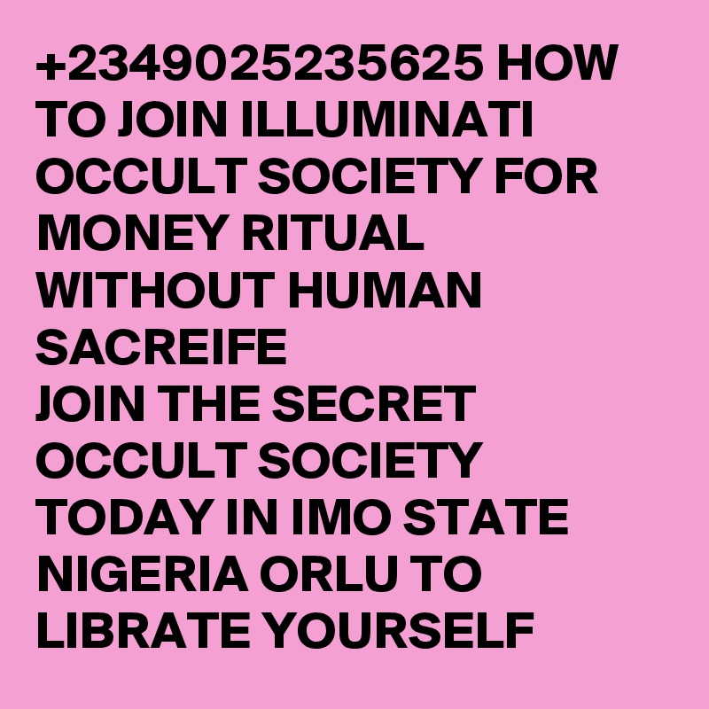 +2349025235625 HOW TO JOIN ILLUMINATI OCCULT SOCIETY FOR MONEY RITUAL WITHOUT HUMAN SACREIFE
JOIN THE SECRET OCCULT SOCIETY TODAY IN IMO STATE NIGERIA ORLU TO LIBRATE YOURSELF