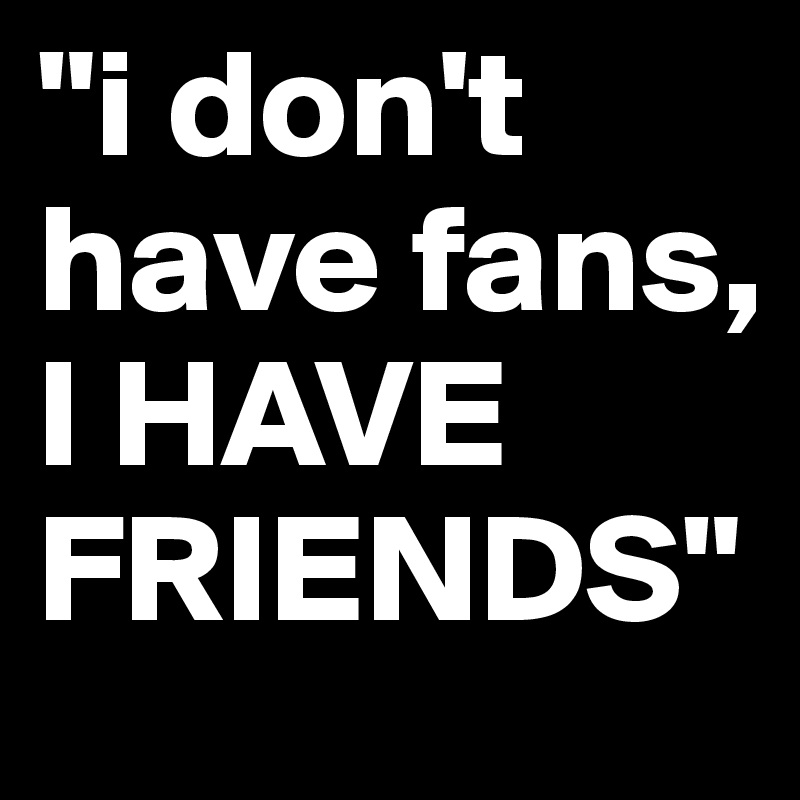 "i don't have fans, 
I HAVE FRIENDS"