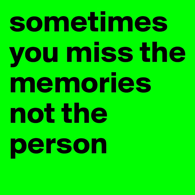 sometimes you miss the memories not the person