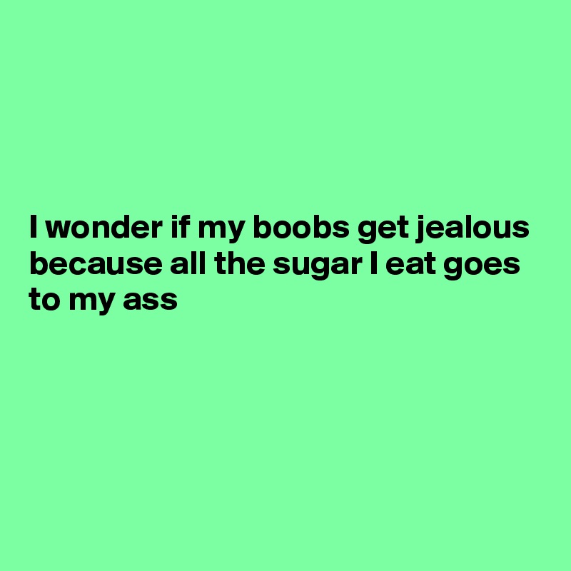 




I wonder if my boobs get jealous because all the sugar I eat goes to my ass





