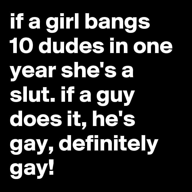 if a girl bangs 10 dudes in one year she's a slut. if a guy does it, he's gay, definitely gay!