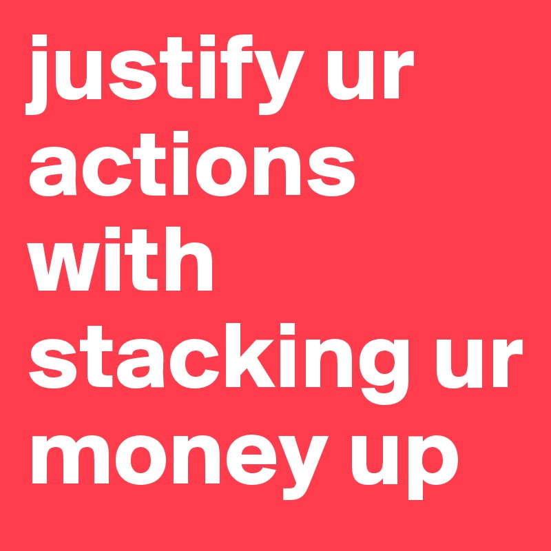 justify ur actions with stacking ur money up