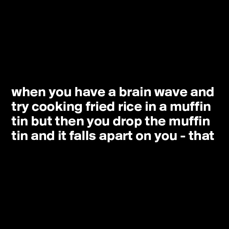 




when you have a brain wave and try cooking fried rice in a muffin tin but then you drop the muffin tin and it falls apart on you - that



