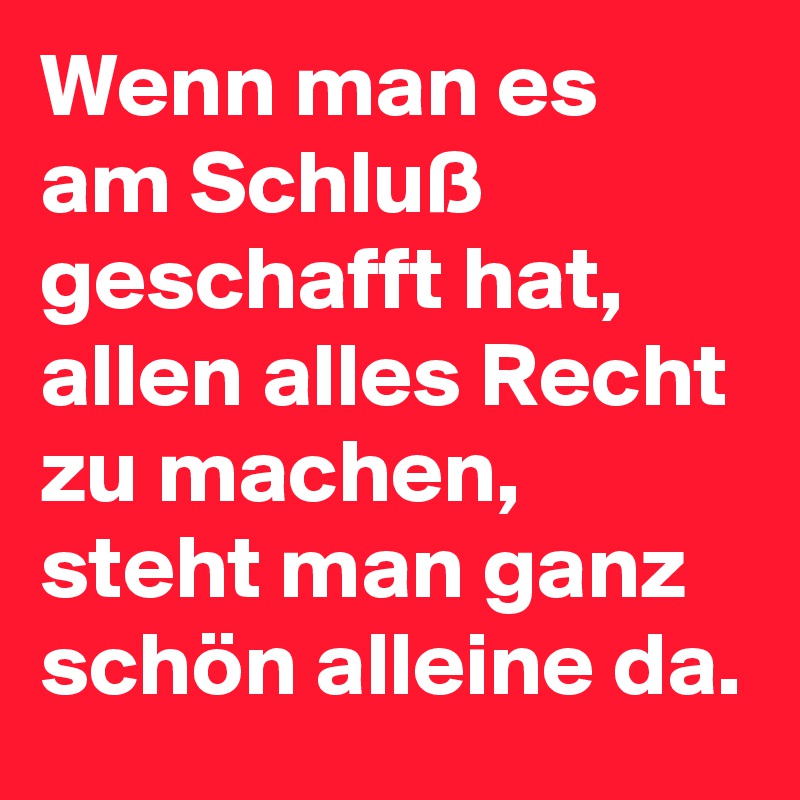 Wenn man es am Schluß geschafft hat, allen alles Recht zu machen, steht man ganz schön alleine da. 