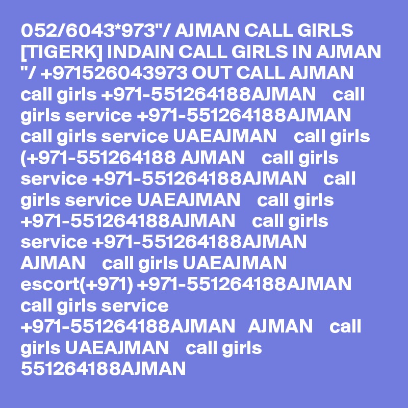 052/6043*973"/ AJMAN CALL GIRLS [TIGERK] INDAIN CALL GIRLS IN AJMAN "/ +971526043973 OUT CALL AJMAN    call girls +971-551264188AJMAN    call girls service +971-551264188AJMAN    call girls service UAEAJMAN    call girls (+971-551264188 AJMAN    call girls service +971-551264188AJMAN    call girls service UAEAJMAN    call girls +971-551264188AJMAN    call girls service +971-551264188AJMAN   AJMAN    call girls UAEAJMAN    escort(+971) +971-551264188AJMAN    call girls service +971-551264188AJMAN   AJMAN    call girls UAEAJMAN    call girls 551264188AJMAN   