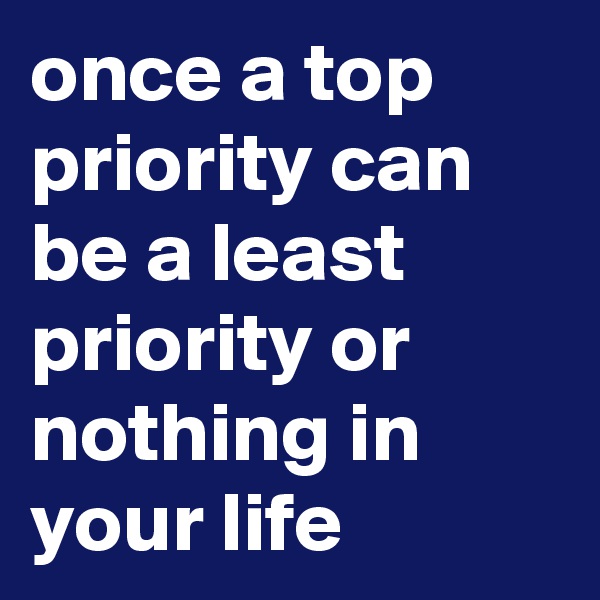 once a top priority can be a least priority or nothing in your life