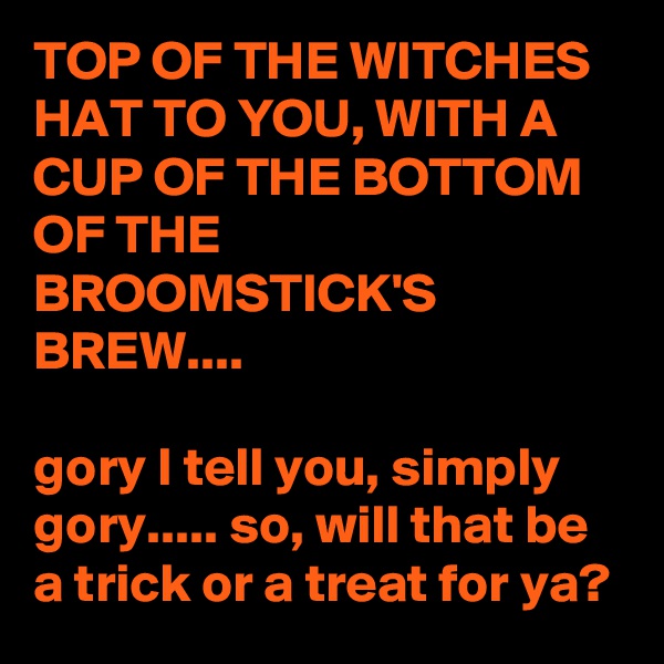 TOP OF THE WITCHES HAT TO YOU, WITH A CUP OF THE BOTTOM OF THE BROOMSTICK'S BREW....

gory I tell you, simply gory..... so, will that be a trick or a treat for ya?