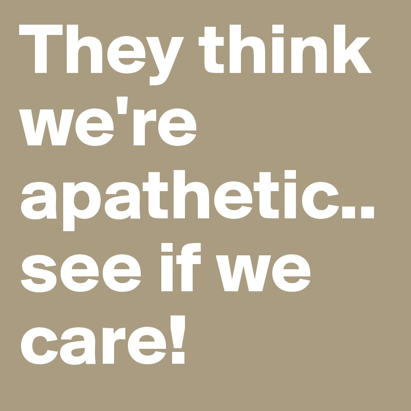 They think we're apathetic..see if we care!