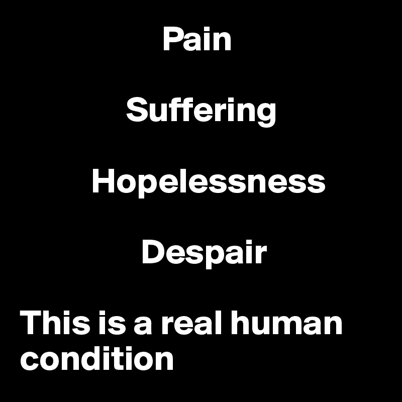                     Pain

               Suffering

          Hopelessness

                 Despair

This is a real human condition