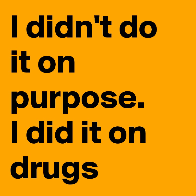I didn't do it on purpose.
I did it on drugs