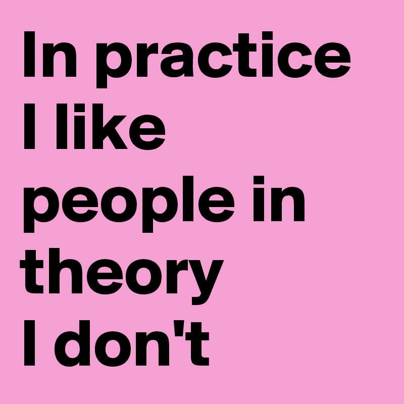 In practice I like people in theory 
I don't