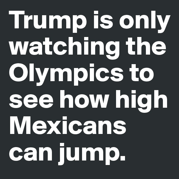 Trump is only watching the Olympics to see how high Mexicans can jump.