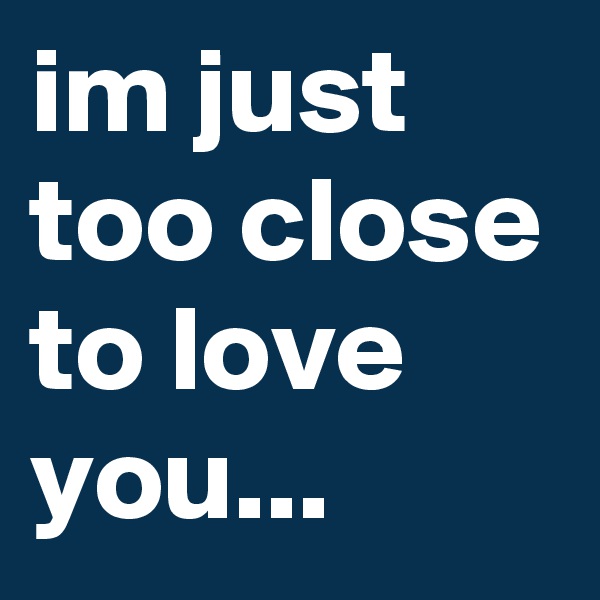 im just too close to love you...