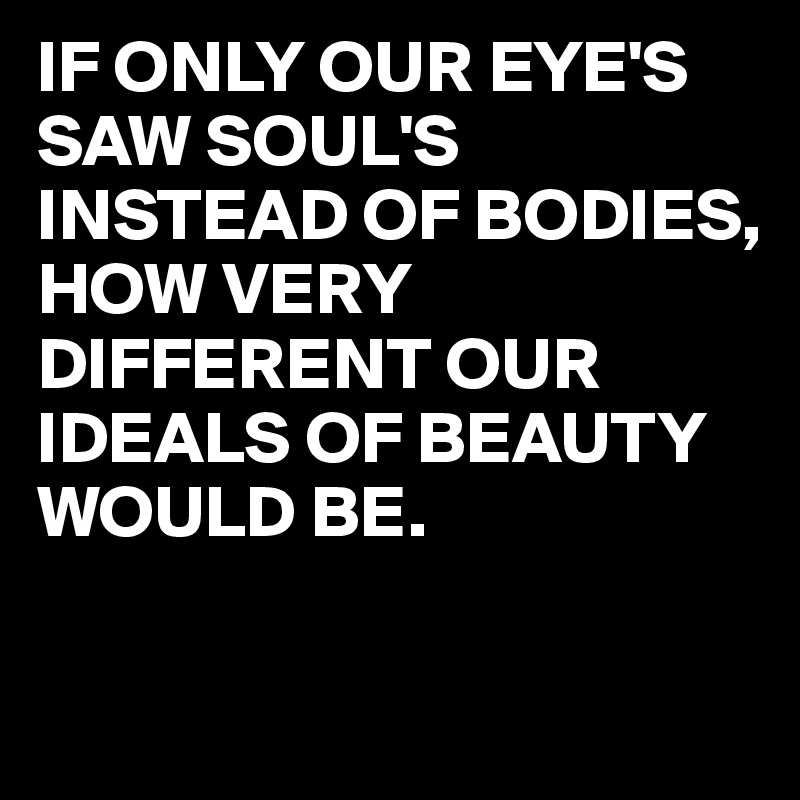 IF ONLY OUR EYE'S SAW SOUL'S INSTEAD OF BODIES,
HOW VERY DIFFERENT OUR IDEALS OF BEAUTY WOULD BE.

 