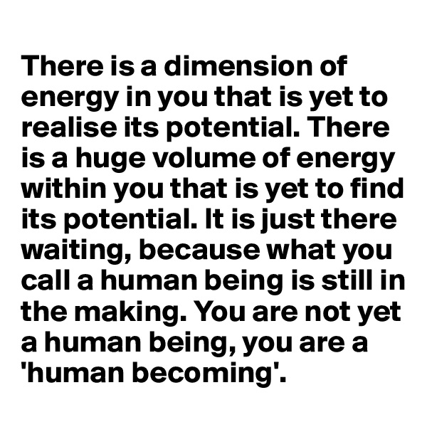 
There is a dimension of energy in you that is yet to realise its potential. There is a huge volume of energy within you that is yet to find its potential. It is just there waiting, because what you call a human being is still in the making. You are not yet a human being, you are a 'human becoming'. 