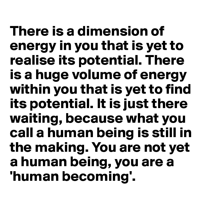 
There is a dimension of energy in you that is yet to realise its potential. There is a huge volume of energy within you that is yet to find its potential. It is just there waiting, because what you call a human being is still in the making. You are not yet a human being, you are a 'human becoming'. 