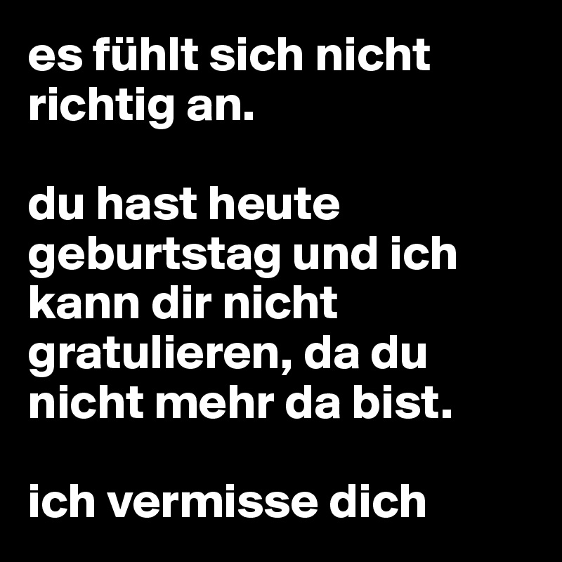 es fühlt sich nicht richtig an.

du hast heute geburtstag und ich kann dir nicht gratulieren, da du nicht mehr da bist.

ich vermisse dich