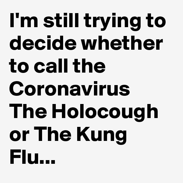 I'm still trying to decide whether to call the Coronavirus The Holocough or The Kung Flu...