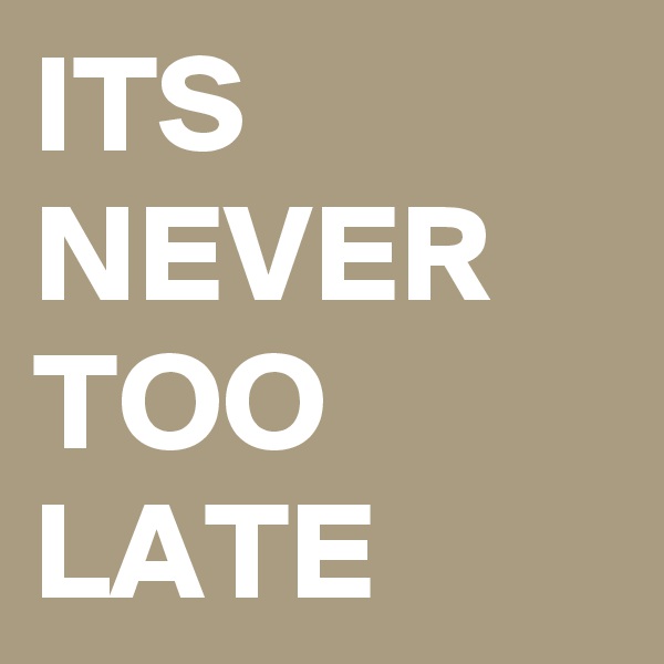 ITS NEVER TOO LATE