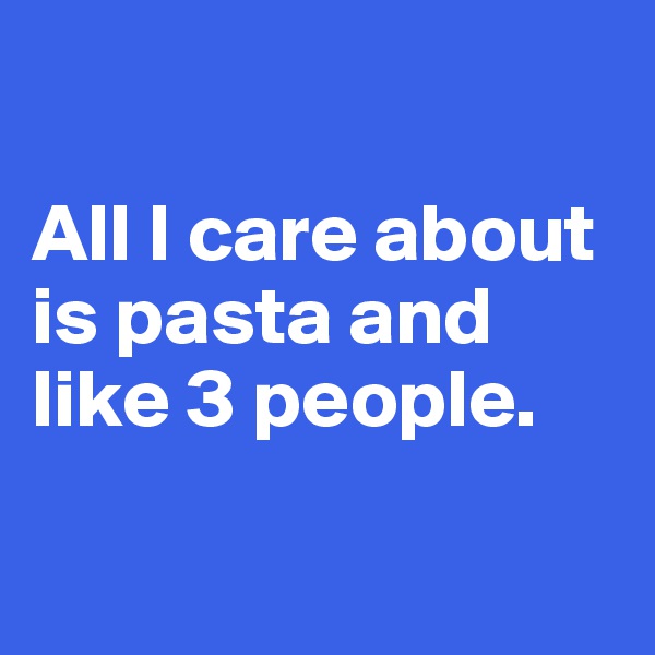 

All I care about is pasta and like 3 people.

