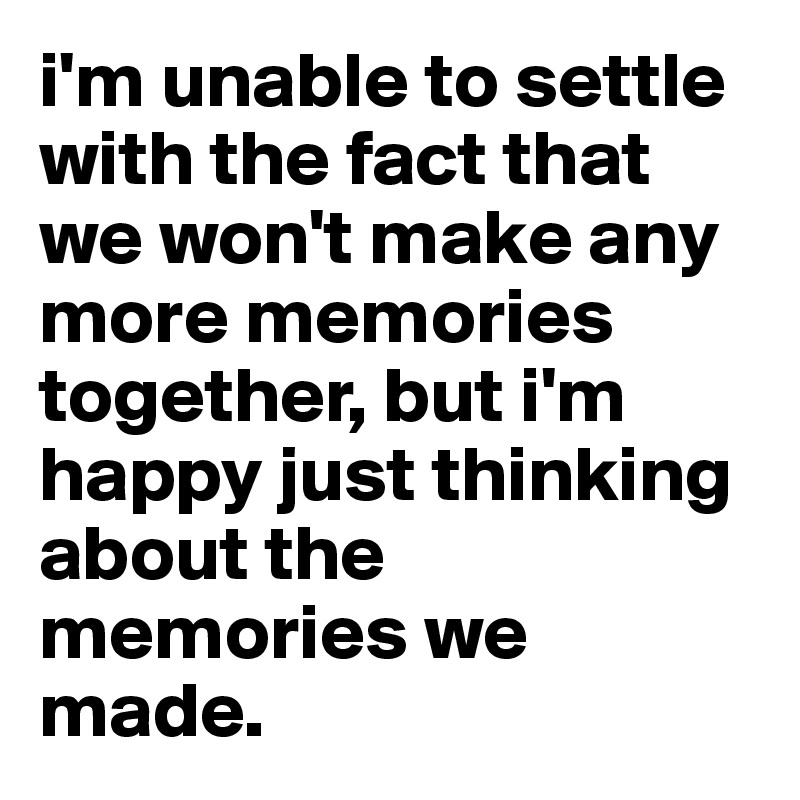 i'm unable to settle with the fact that we won't make any more memories together, but i'm happy just thinking about the memories we made.