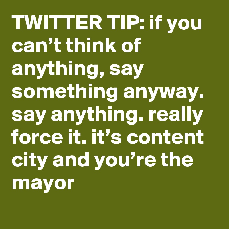TWITTER TIP: if you can’t think of anything, say something anyway. say anything. really force it. it’s content city and you’re the mayor