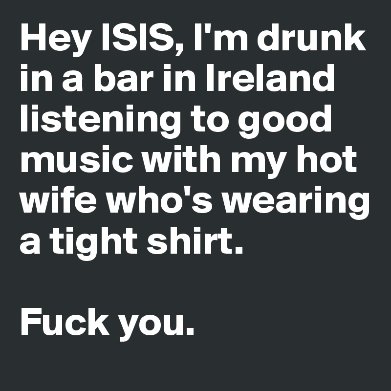 Hey ISIS, I'm drunk in a bar in Ireland listening to good music with my hot wife who's wearing a tight shirt. 

Fuck you.